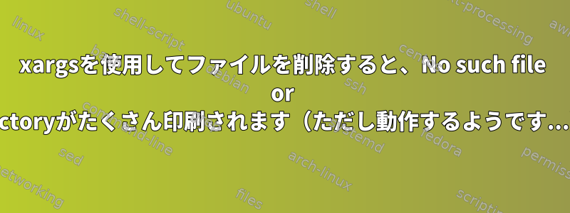 xargsを使用してファイルを削除すると、No such file or Directoryがたくさん印刷されます（ただし動作​​するようです...）。