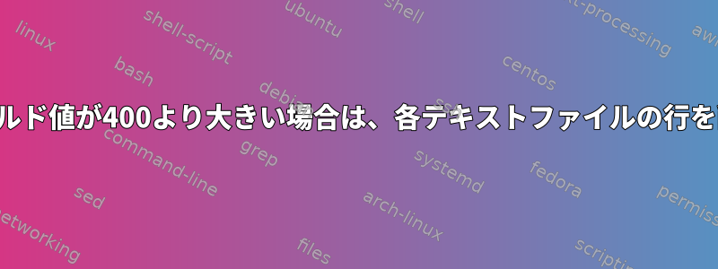 最初のフィールド値が400より大きい場合は、各テキストファイルの行を削除します。