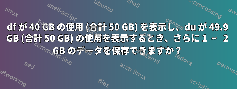 df が 40 GB の使用 (合計 50 GB) を表示し、du が 49.9 GB (合計 50 GB) の使用を表示するとき、さらに 1 ～ 2 GB のデータを保存できますか？