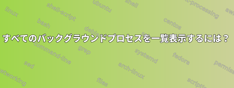 すべてのバックグラウンドプロセスを一覧表示するには？