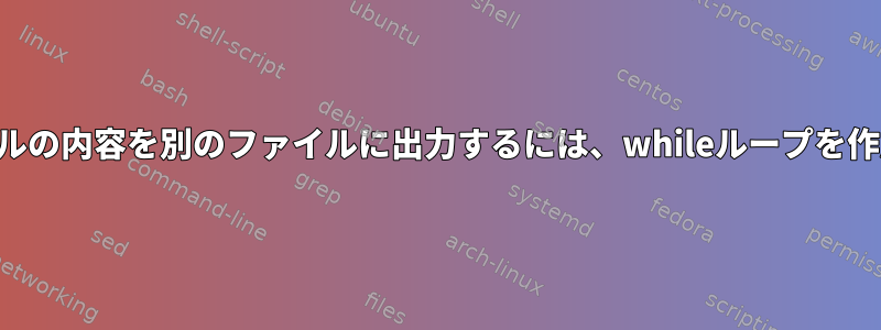 あるファイルの内容を別のファイルに出力するには、whileループを作成します。