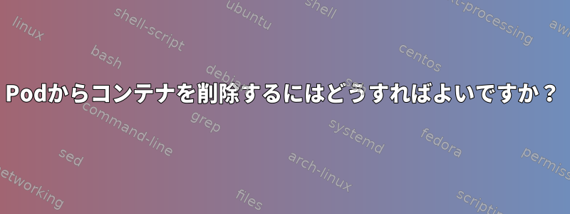 Podからコンテナを削除するにはどうすればよいですか？