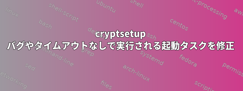 cryptsetup バグやタイムアウトなしで実行される起動タスクを修正