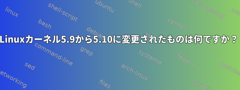 Linuxカーネル5.9から5.10に変更されたものは何ですか？