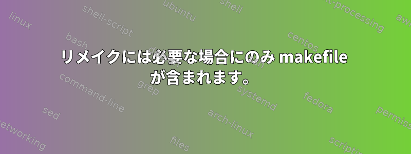 リメイクには必要な場合にのみ makefile が含まれます。