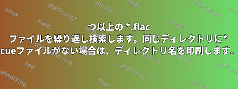 1 つ以上の *.flac ファイルを繰り返し検索します。同じディレクトリに* .cueファイルがない場合は、ディレクトリ名を印刷します。