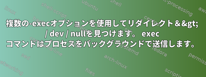 複数の-execオプションを使用してリダイレクト＆&gt; / dev / nullを見つけます。 exec コマンドはプロセスをバックグラウンドで送信します。