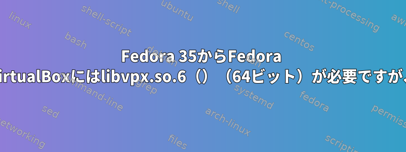 Fedora 35からFedora 36にアップグレードするときのエラー：VirtualBoxにはlibvpx.so.6（）（64ビット）が必要ですが、プロバイダをインストールできません。