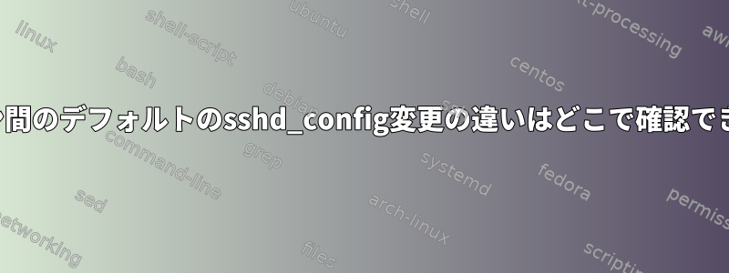 バージョン間のデフォルトのsshd_config変更の違いはどこで確認できますか？