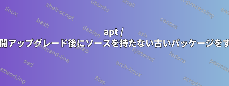 apt / aptitudeを使用して展開アップグレード後にソースを持たない古いパッケージをすべて削除する方法は？