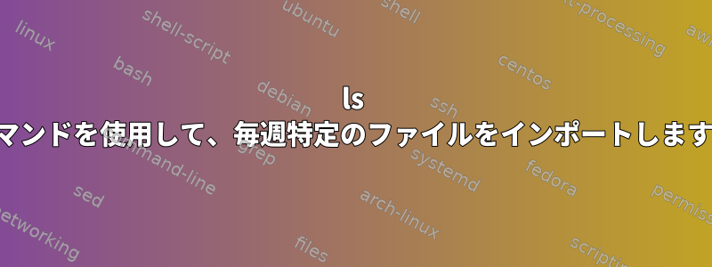 ls コマンドを使用して、毎週特定のファイルをインポートします。