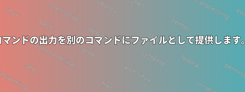 コマンドの出力を別のコマンドにファイルとして提供します。