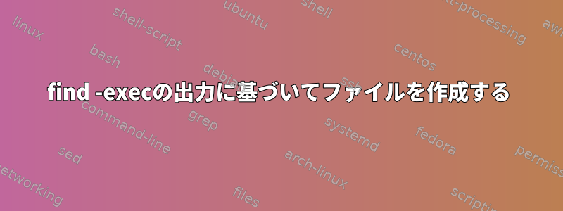 find -execの出力に基づいてファイルを作成する