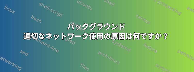 バックグラウンド 適切なネットワーク使用の原因は何ですか？