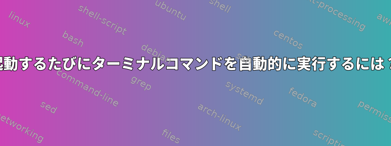 起動するたびにターミナルコマンドを自動的に実行するには？