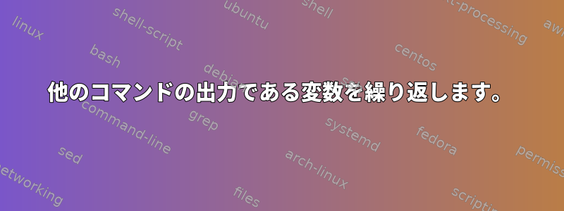 他のコマンドの出力である変数を繰り返します。