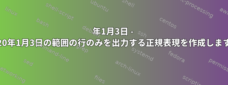 2021年1月3日 - 2020年1月3日の範囲の行のみを出力する正規表現を作成します。