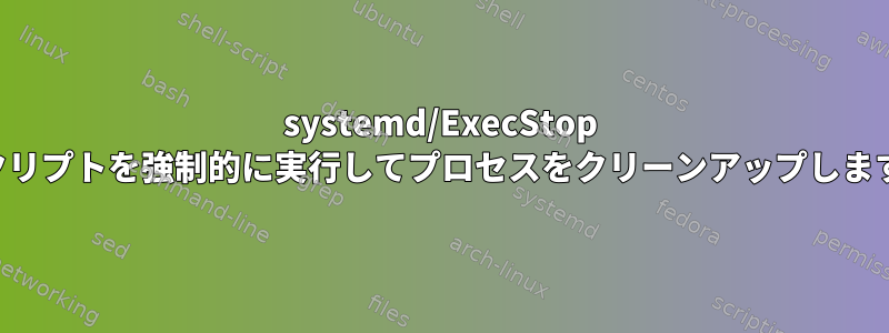 systemd/ExecStop スクリプトを強制的に実行してプロセスをクリーンアップします。