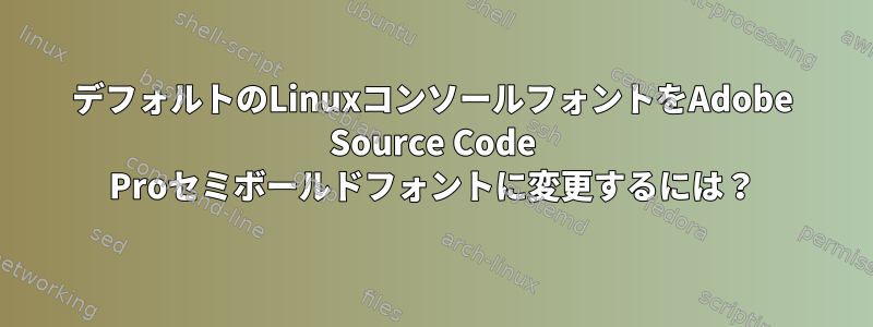 デフォルトのLinuxコンソールフォントをAdobe Source Code Proセミボールドフォントに変更するには？