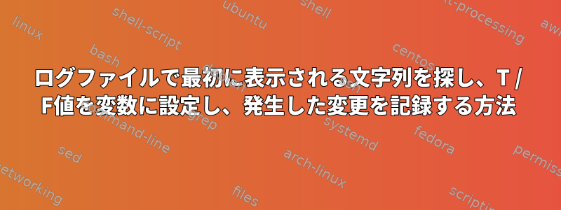 ログファイルで最初に表示される文字列を探し、T / F値を変数に設定し、発生した変更を記録する方法