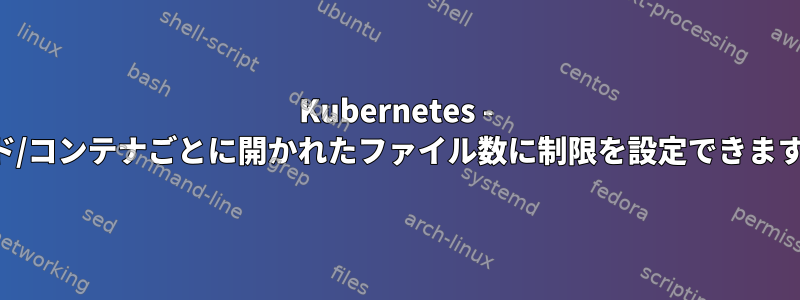 Kubernetes - ポッド/コンテナごとに開かれたファイル数に制限を設定できますか？