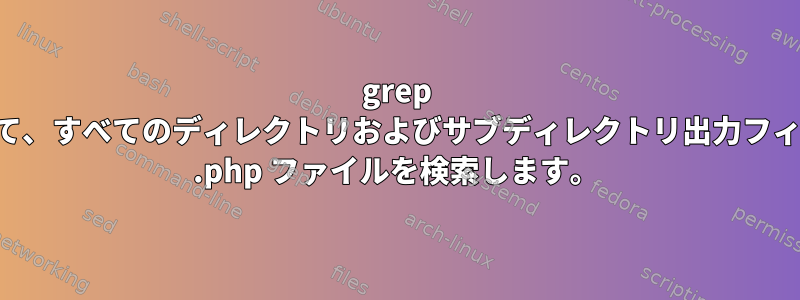 grep を使用して、すべてのディレクトリおよびサブディレクトリ出力フィルタから .php ファイルを検索します。