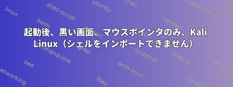 起動後、黒い画面、マウスポインタのみ、Kali Linux（シェルをインポートできません）