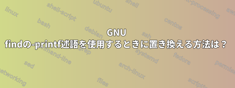 GNU findの-printf述語を使用するときに置き換える方法は？