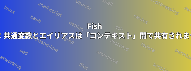 Fish Shell：共通変数とエイリアスは「コンテキスト」間で共有されません。