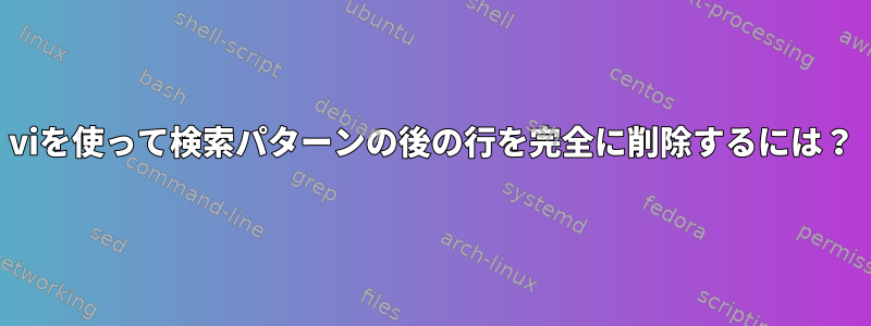 viを使って検索パターンの後の行を完全に削除するには？