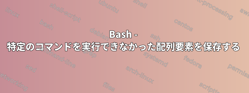 Bash - 特定のコマンドを実行できなかった配列要素を保存する