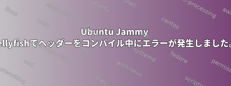 Ubuntu Jammy Jellyfishでヘッダーをコンパイル中にエラーが発生しました。