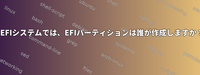 UEFIシステムでは、EFIパーティションは誰が作成しますか？