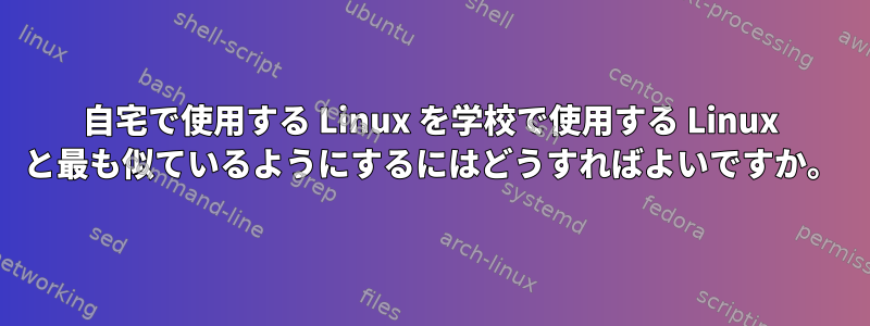 自宅で使用する Linux を学校で使用する Linux と最も似ているようにするにはどうすればよいですか。