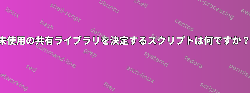 未使用の共有ライブラリを決定するスクリプトは何ですか？