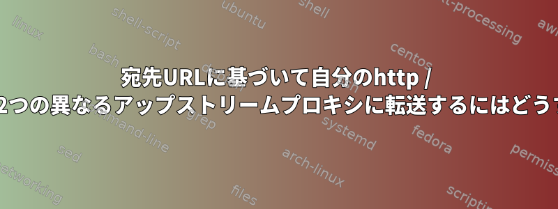 宛先URLに基​​づいて自分のhttp / httpsリクエストを2つの異なるアップストリームプロキシに転送するにはどうすればよいですか？