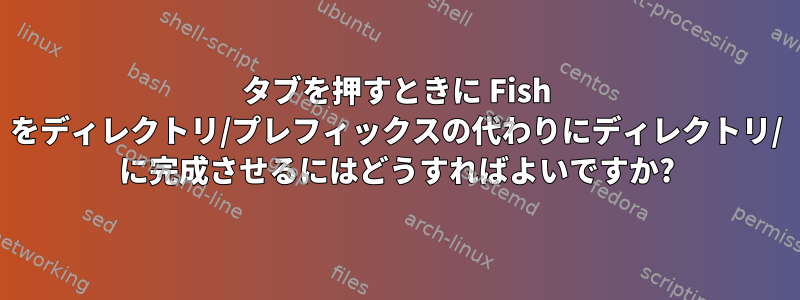 タブを押すときに Fish をディレクトリ/プレフィックスの代わりにディレクトリ/ に完成させるにはどうすればよいですか?