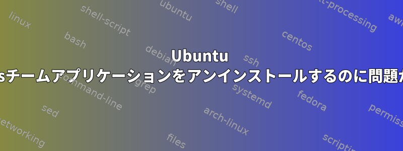 Ubuntu 20.04からmsチームアプリケーションをアンインストールするのに問題があります。