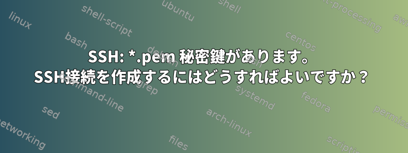 SSH: *.pem 秘密鍵があります。 SSH接続を作成するにはどうすればよいですか？