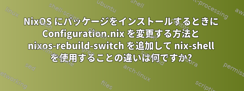 NixOS にパッケージをインストールするときに Configuration.nix を変更する方法と nixos-rebuild-switch を追加して nix-shell を使用することの違いは何ですか?