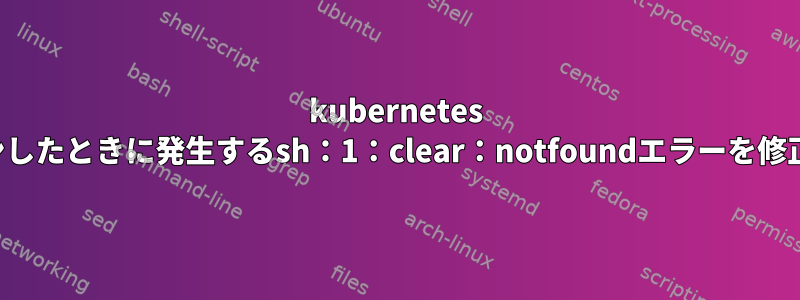 kubernetes Podにログインしたときに発生するsh：1：clear：notfoundエラーを修正できますか？