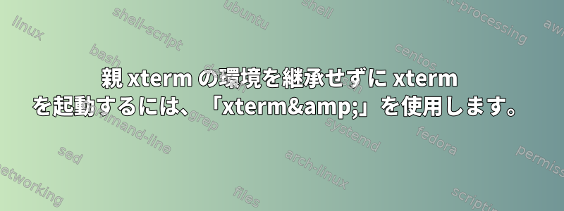 親 xterm の環境を継承せずに xterm を起動するには、「xterm&amp;」を使用します。