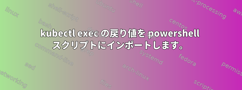 kubectl exec の戻り値を powershell スクリプトにインポートします。