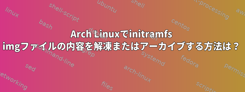 Arch Linuxでinitramfs imgファイルの内容を解凍またはアーカイブする方法は？