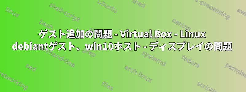 ゲスト追加の問題 - Virtual Box - Linux debiantゲスト、win10ホスト - ディスプレイの問題