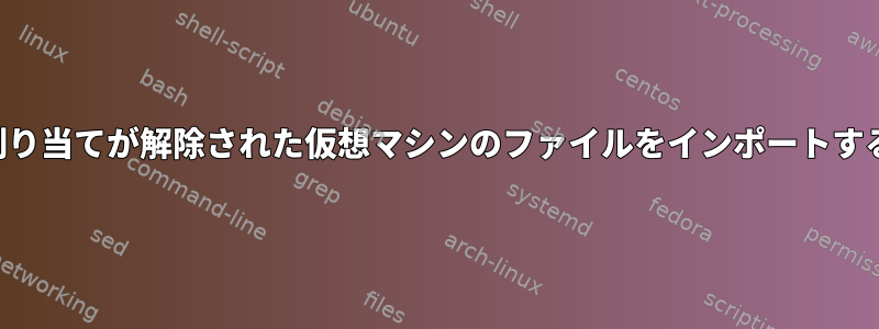 割り当てが解除された仮想マシンのファイルをインポートする