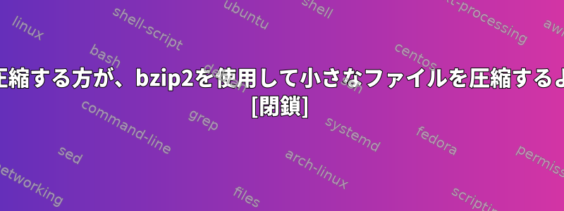 gzipを使用して小さなファイルを圧縮する方が、bzip2を使用して小さなファイルを圧縮するよりも優れています。なぜですか？ [閉鎖]