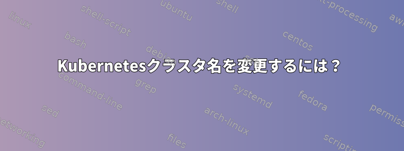 Kubernetesクラスタ名を変更するには？