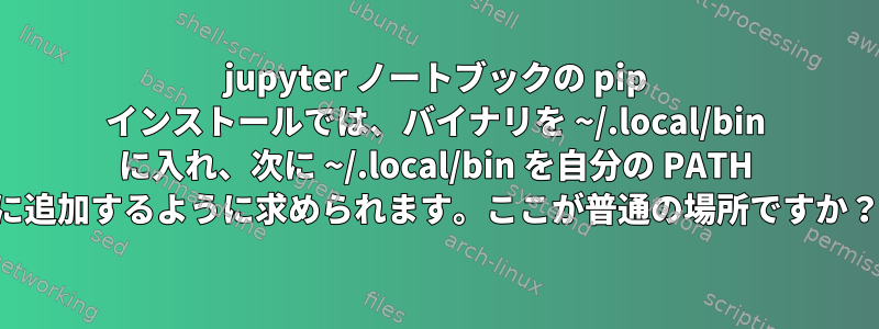 jupyter ノートブックの pip インストールでは、バイナリを ~/.local/bin に入れ、次に ~/.local/bin を自分の PATH に追加するように求められます。ここが普通の場所ですか？