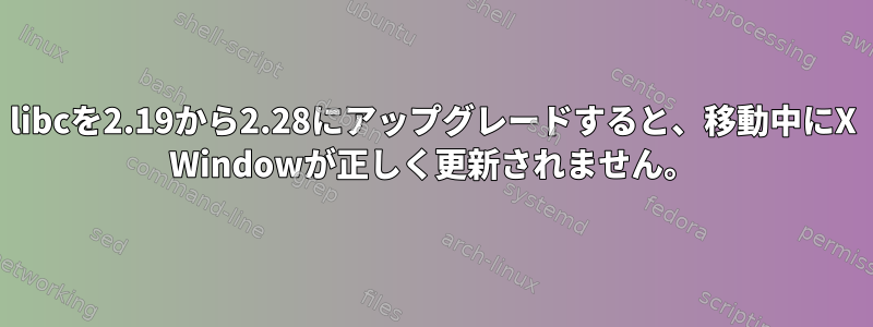 libcを2.19から2.28にアップグレードすると、移動中にX Windowが正しく更新されません。